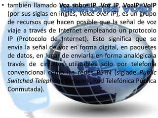 también llamado Voz sobre IP, Voz IP, VozIP, VoIP (por sus siglas en inglés, Voiceover IP), es un grupo de recursos que hacen posible que la señal de voz viaje a través de Internet empleando un protocolo IP (Protocolo de Internet). Esto significa que se envía la señal de voz en forma digital, en paquetes de datos, en lugar de enviarla en forma analógica a través de circuitos utilizables sólo por telefonía convencional como las redes PSTN (sigladePublicSwitchedTelephone Network, Red Telefónica Pública Conmutada).