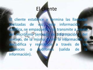 El clienteEl cliente establece y termina las llamadas realizadas de voz, esta información se codifica, se empaqueta y se transmite a través del micrófono (entrada de información ) del usuario, de la misma forma la información se decodifica y reproduce a través de los altavoces o audífonos (salida de la información).