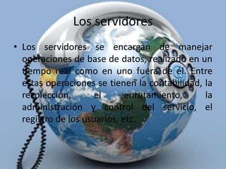 Los servidoresLos servidores se encargan de manejar operaciones de base de datos, realizado en un tiempo real como en uno fuera de él. Entre estas operaciones se tienen la contabilidad, la recolección, el enrutamiento, la administración y control del servicio, el registro de los usuarios, etc.