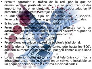 Permite controlar el tráfico de la red, por lo que se disminuyen las posibilidades de que se produzcan caídas importantes en el rendimiento. Las redes soportadas en IP presentan las siguientes ventajas adicionales:Es independiente del tipo de red física que lo soporta. Permite la integración con las grandes redes de IP actuales.Es independiente del hardware utilizado.Permite ser implementado tanto en software como en hardware, con la particularidad de que el hardware supondría eliminar el impacto inicial para el usuario común.Permite la integración de Vídeo y TPV.Proporciona un enlace a la red de telefonía tradicional.Esta telefonía ha evolucionando tanto, que hasta los 800's que son números no geográficos, pueden llamar a una línea IP.Lo que anteriormente era una central telefónica con mucha infraestructura, ahora se resume en un software instalable en un pequeño servidor con las misma funcionalidades.