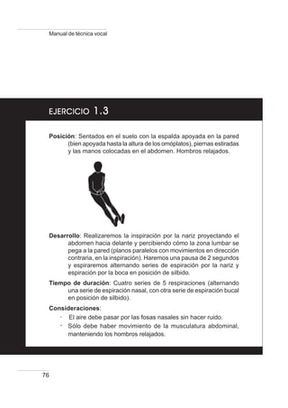 76
Manual de técnica vocal
EJERCICIOEJERCICIOEJERCICIOEJERCICIOEJERCICIO 1.31.31.31.31.3
Posición: Sentados en el suelo con la espalda apoyada en la pared
(bien apoyada hasta la altura de los omóplatos), piernas estiradas
y las manos colocadas en el abdomen. Hombros relajados.
Desarrollo: Realizaremos la inspiración por la nariz proyectando el
abdomen hacia delante y percibiendo cómo la zona lumbar se
pega a la pared (planos paralelos con movimientos en dirección
contraria, en la inspiración). Haremos una pausa de 2 segundos
y espiraremos alternando series de espiración por la nariz y
espiración por la boca en posición de silbido.
Tiempo de duración: Cuatro series de 5 respiraciones (alternando
una serie de espiración nasal, con otra serie de espiración bucal
en posición de silbido).
Consideraciones:
····· El aire debe pasar por las fosas nasales sin hacer ruido.
····· Sólo debe haber movimiento de la musculatura abdominal,
manteniendo los hombros relajados.
 