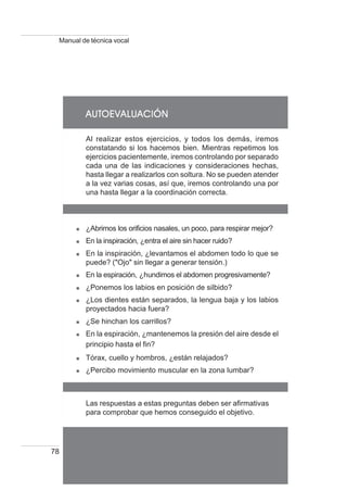 78
Manual de técnica vocal
AUTAUTAUTAUTAUTOEVOEVOEVOEVOEVALALALALALUACIÓNUACIÓNUACIÓNUACIÓNUACIÓN
Al realizar estos ejercicios, y todos los demás, iremos
constatando si los hacemos bien. Mientras repetimos los
ejercicios pacientemente, iremos controlando por separado
cada una de las indicaciones y consideraciones hechas,
hasta llegar a realizarlos con soltura. No se pueden atender
a la vez varias cosas, así que, iremos controlando una por
una hasta llegar a la coordinación correcta.
¿Abrimos los orificios nasales, un poco, para respirar mejor?
En la inspiración, ¿entra el aire sin hacer ruido?
En la inspiración, ¿levantamos el abdomen todo lo que se
puede? ("Ojo" sin llegar a generar tensión.)
En la espiración, ¿hundimos el abdomen progresivamente?
¿Ponemos los labios en posición de silbido?
¿Los dientes están separados, la lengua baja y los labios
proyectados hacia fuera?
¿Se hinchan los carrillos?
En la espiración, ¿mantenemos la presión del aire desde el
principio hasta el fin?
Tórax, cuello y hombros, ¿están relajados?
¿Percibo movimiento muscular en la zona lumbar?
Las respuestas a estas preguntas deben ser afirmativas
para comprobar que hemos conseguido el objetivo.
 