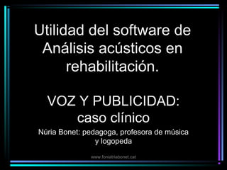 Utilidad del software de
 Análisis acústicos en
      rehabilitación.

  VOZ Y PUBLICIDAD:
     caso clínico
Núria Bonet: pedagoga, profesora de música
                y logopeda
              www.foniatriabonet.cat
 