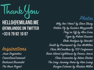 cHELLO@EMILAND.ME
@Emilanddc on TWITTER
+33 6 79 92 10 97
Inspirations
Jesse Desjardins
ComicSansCriminal
Bertrand Bruandet
The Noun Project
Photos
Why Am I Here? by Steve Shuey
Robber Fly by Gustavo Mazzarollo
They’re Off by Alex Evers
Tiger by Robert Saucier
Slide Analysis by (davide)
Death by Powerpoint by Don McMillan
Chris McCandless by TED Conference
Brier Island Lighthouse by Dennis Jarvis
Close Encounter by Adam Stinton
The Long Journey Home by Hien Luong
Bungee Extreme by Alisdair Miller
 
