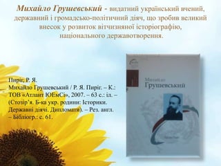 Михайло Грушевський - видатний український вчений, 
державний і громадсько-політичний діяч, що зробив великий 
внесок у розвиток вітчизняної історіографію, 
національного державотворення. 
Пиріг, Р. Я. 
Михайло Грушевський / Р. Я. Пиріг. – К.: 
ТОВ «Атлант ЮЕмСі», 2007. – 63 с.: іл. – 
(Стозір’я. Б-ка укр. родини: Історики. 
Державні діячі. Дипломати). – Рез. англ. 
– Бібліогр.: с. 61. 
 