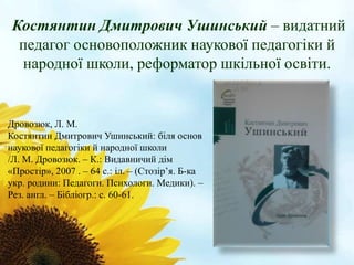 Костянтин Дмитрович Ушинський – видатний 
педагог основоположник наукової педагогіки й 
народної школи, реформатор шкільної освіти. 
Дровозюк, Л. М. 
Костянтин Дмитрович Ушинський: біля основ 
наукової педагогіки й народної школи 
/Л. М. Дровозюк. – К.: Видавничий дім 
«Простір», 2007 . – 64 с.: іл. – (Стозір’я. Б-ка 
укр. родини: Педагоги. Психологи. Медики). – 
Рез. англ. – Бібліогр.: с. 60-61. 
 
