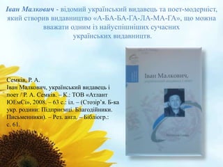 Іван Малкович - відомий український видавець та поет-модерніст, 
який створив видавництво «А-БА-БА-ГА-ЛА-МА-ГА», що можна 
вважати одним із найуспішніших сучасних 
українських видавництв. 
Семків, Р. А. 
Іван Малкович, український видавець і 
поет / Р. А. Семків. – К.: ТОВ «Атлант 
ЮЕмСі», 2008. – 63 с.: іл. – (Стозір’я. Б-ка 
укр. родини: Підприємці. Благодійники. 
Письменники). – Рез. англ. – Бібліогр.: 
с. 61. 
 