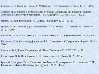 Кралюк, П. М. Князі Острозькі / П. М. Кралюк. – К.: Укрвидавполіграфія, 2012. – 128 с. 
Лазарук, М. Я. Микола Вінграновський: Степовий Сварог: Есе про незабутні мандри 
Україною з Миколою Вінграновським / М. Я. Лазарук. – Х.: ПЕТ, 2013. – 192 с. 
Мицик, Ю. Іван Виговський / Ю. Мицик. – К.: Світоч, 2012. – 127 с. 
Мицик, Ю. А. Тиміш та Юрій Хмельницькі / Ю. А. Мицик. – К.: Видавн. дім "Прадес", 
2012. – 120 с. 
Панасенко, Т. М. Марко Вовчок / Т. М. Панасенко. – К.: Укрвидавполіграфія, 2013. – 128 с. 
Панасенко, Т. М. Олександр Довженко / Т. М. Панасенко. – К.: Укрвидавполіграфія, 2012. – 
120 с. 
Cавченко, В. А. Павло Скоропадський / В. А. Савченко. – Х.: ПЕТ, 2013. – 128 с. 
Сільвестров, О. В. Олег Блохін / О. В. Сільвестров. – Х.: Фоліо, 2012. – 121 с. 
Григорій Сковорода. Тарас Шевченко. Іван Франко. Леся Українка / Л. В. Ушкалов, Т. М. 
Панасенко. – Луцьк: Волинська обл. друкарня, 2012. – 472 с. 
 