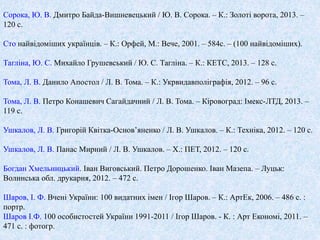 Сорока, Ю. В. Дмитро Байда-Вишневецький / Ю. В. Сорока. – К.: Золоті ворота, 2013. – 
120 с. 
Сто найвідоміших українців. – К.: Орфей, М.: Вече, 2001. – 584с. – (100 найвідоміших). 
Тагліна, Ю. С. Михайло Грушевський / Ю. С. Тагліна. – К.: КЕТС, 2013. – 128 с. 
Тома, Л. В. Данило Апостол / Л. В. Тома. – К.: Укрвидавполіграфія, 2012. – 96 с. 
Тома, Л. В. Петро Конашевич Сагайдачний / Л. В. Тома. – Кіровоград: Імекс-ЛТД, 2013. – 
119 с. 
Ушкалов, Л. В. Григорій Квітка-Основ’яненко / Л. В. Ушкалов. – К.: Техніка, 2012. – 120 с. 
Ушкалов, Л. В. Панас Мирний / Л. В. Ушкалов. – Х.: ПЕТ, 2012. – 120 с. 
Богдан Хмельницький. Іван Виговський. Петро Дорошенко. Іван Мазепа. – Луцьк: 
Волинська обл. друкарня, 2012. – 472 с. 
Шаров, І. Ф. Вчені України: 100 видатних імен / Ігор Шаров. – К.: АртЕк, 2006. – 486 с. : 
портр. 
Шаров І.Ф. 100 особистостей України 1991-2011 / Ігор Шаров. - К. : Арт Економі, 2011. – 
471 с. : фотогр. 
 