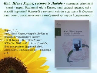 Кий, Щек і Хорив, сестра їх Либідь - полянські літописні 
князі – перші будівничі міста Києва, наші далекі предки, які в 
тяжкій і кривавій боротьбі з кочовим світом відстояли й зберегли 
наші землі, заклали основи самобутньої культури й державності. 
Баран, В. Д. 
Кий, Щек і Хорив, сестра їх Либідь та 
пракорені українського народу 
/ В. Д. Баран. – К.: ТОВ «Атлант 
ЮЕмСі», 2007. – 63 с.: іл. – (Стозір’я. 
Б-ка укр. родини. Державні діячі. 
Дипломати. Військові діячі). – Бібліогр.: 
с. 61. 
 