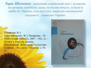 Тарас Шевченко - визначний український поет і художник, 
що розкрив українську душу, осмислив минуле, сучасне й 
майбутнє України, став могутнім джерелом національної 
свідомості , символом України. 
Пахаренко, В. І. 
Тарас Шевченко / В. І. Пахаренко. – К.: 
ТОВ «Атлант ЮЕмСі», 2007. – 95с.: іл. – 
(Стозір’я. Б-ка укр. родини: 
Письменники. Живописці. Скульптори. 
Графіки). – Рез. англ. – Бібліогр.: с. 92- 
93. 
 