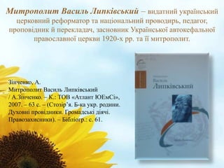 Митрополит Василь Липківський – видатний український 
церковний реформатор та національний проводирь, педагог, 
проповідник й перекладач, засновник Української автокефальної 
православної церкви 1920-х рр. та її митрополит. 
Зінченко, А. 
Митрополит Василь Липківський 
/ А.Зінченко. – К.: ТОВ «Атлант ЮЕмСі», 
2007. – 63 с. – (Стозір’я. Б-ка укр. родини. 
Духовні провідники. Громадські діячі. 
Правозахисники). – Бібліогр.: с. 61. 
 