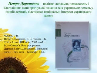 Петро Дорошенко – політик, дипломат, полководець і 
благодійник, який прагнув об’єднання всіх українських земель у 
єдиній державі, відстоював національні інтереси українського 
народу. 
Чухліб, Т. В. 
Петро Дорошенко / Т. В. Чухліб. – К.: 
ТОВ «Атлант ЮЕмСі», 2007. – 63 с.: 
іл. – (Стозір’я. Б-ка укр. родини: 
Державні діячі. Дипломати. Військові 
діячі). – Рез. англ. – Бібліогр.: с. 61. 
 