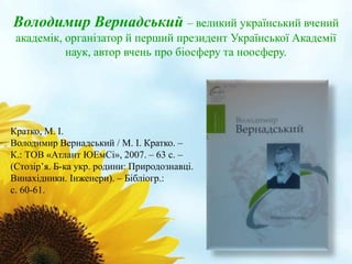 Володимир Вернадський – великий український вчений 
академік, організатор й перший президент Української Академії 
наук, автор вчень про біосферу та ноосферу. 
Кратко, М. І. 
Володимир Вернадський / М. І. Кратко. – 
К.: ТОВ «Атлант ЮЕмСі», 2007. – 63 с. – 
(Стозір’я. Б-ка укр. родини: Природознавці. 
Винахідники. Інженери). – Бібліогр.: 
с. 60-61. 
 