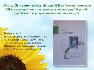 Роман Шухевич - провідний член ОУН та Головний командир 
УПА, незламний очильник національно-визвольної боротьби 
українського народу проти тоталітарних імперій. 
Посівнич, М. Р. 
Роман Шухевич / М. Р. Посівнич. – К.: 
ТОВ «Атлант ЮЕмСі», 2007. –63 с.: 
іл. – (Стозір’я. Б-ка укр. родини: 
Державні діячі. Дипломати. Військові 
діячі). – Рез. англ. – Бібліогр.: с. 61. 
 