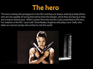 The hero is always the protagonist in the film and they are always seeking to help others, 
who are not capable of saving themselves from the danger, which they are facing or they 
are truing to restore pace. Within certain films the women is also presented as the hero. 
For instance in the film Lara Croft: Tomb Raider, Angelina Jolie plays Lara Croft, who 
takes on a secret society who wishes to rule the world. 
 