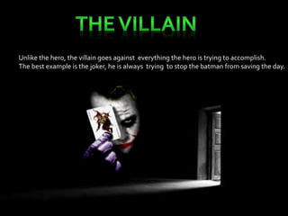 Unlike the hero, the villain goes against everything the hero is trying to accomplish. 
The best example is the joker, he is always trying to stop the batman from saving the day. 
 