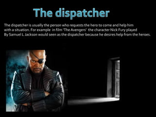 The dispatcher is usually the person who requests the hero to come and help him 
with a situation. For example in film ‘The Avengers’ the character Nick Fury played 
By Samuel L Jackson would seen as the dispatcher because he desires help from the heroes. 
 