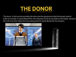 The donor is the one the provides the tools and the equipments that the heroes need in 
order to succeed. In James Bond films the character Q can be consider as the helper because 
He is the one that makes the fascinating tools for James Bonds for his missions. 
 