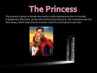 The princess is always a female who needs a males help because she is in trouble. 
In Spiderman, Mary Jane can be seen as the princess because she is someone that the 
hero values, which mean that his enemies would try to bring harm upon her. 
 