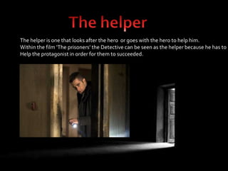 The helper is one that looks after the hero or goes with the hero to help him. 
Within the film ‘The prisoners’ the Detective can be seen as the helper because he has to 
Help the protagonist in order for them to succeeded. 
 