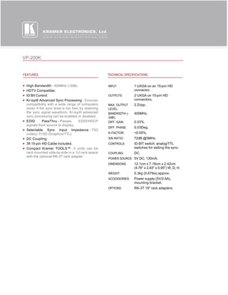 VP-200K


FEATURES                                            TECHNICAL SPECIFICATIONS


 High Bandwidth - 400MHz (-3dB).                    INPUT:         1 UXGA on an 15-pin HD
 HDTV Compatible.                                                  connector.
 ID Bit Control.                                    OUTPUTS:       2 UXGA on 15-pin HD
 Kr-isp® Advanced Sync Processing - Ensures                        connectors.
 compatibility with a wide range of computers       MAX. OUTPUT    2.2Vpp.
 (even if the sync level is too low) by restoring   LEVEL:
 the sync signal waveform. Kr-isp® advanced         BANDWIDTH (-   400MHz.
 sync processing can be enabled or disabled.        3dB):
 EDID       PassThru - Passes       EDID/HDCP       DIFF. GAIN:    0.03%.
 signals from source to display.
                                                    DIFF. PHASE:   0.03Deg.
 Selectable Sync Input Impedance - 75Ω 
 (video), 510Ω (Graphics/TTL).                      K-FACTOR:      <0.05%.
 DC Coupling.                                       S/N RATIO:     72dB @5MHz.
 3ft 15-pin HD Cable Included.                      CONTROLS:      ID BIT switch; analog/TTL
 Compact Kramer TOOLS™ - 3 units can be                            switches for setting the sync.
 rack mounted side-by-side in a 1U rack space       COUPLING:      DC.
 with the optional RK-3T rack adapter.
                                                    POWER SOURCE: 5V DC, 130mA.
                                                    DIMENSIONS:    12.1cm x 7.18cm x 2.42cm
                                                                   (4.76" x 2.83" x 0.95") W, D, H.
                                                    WEIGHT:        0.3kg (0.67lbs) approx.
                                                    ACCESSORIES:   Power supply (5V/2.6A),
                                                                   mounting bracket.
                                                    OPTIONS:       RK-3T 19" rack adapters.
 