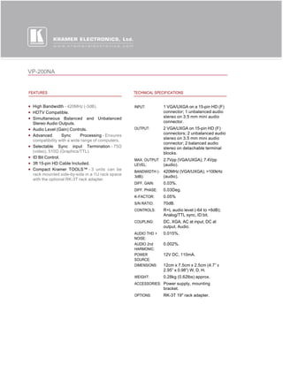 VP-200NA


FEATURES                                         TECHNICAL SPECIFICATIONS


 High Bandwidth - 420MHz (-3dB).                 INPUT:         1 VGA/UXGA on a 15-pin HD (F)
 HDTV Compatible.                                               connector; 1 unbalanced audio
 Simultaneous Balanced and Unbalanced                           stereo on 3.5 mm mini audio
 Stereo Audio Outputs.                                          connector.
 Audio Level (Gain) Controls.                    OUTPUT:        2 VGA/UXGA on 15-pin HD (F)
                                                                connectors; 2 unbalanced audio
 Advanced        Sync     Processing - Ensures
                                                                stereo on 3.5 mm mini audio
 compatibility with a wide range of computers.
                                                                connector; 2 balanced audio
 Selectable Sync input Termination - 75Ω                        stereo on detachable terminal
 (video), 510Ω (Graphics/TTL).                                  blocks.
 ID Bit Control.
                                                 MAX. OUTPUT    2.7Vpp (VGA/UXGA); 7.4Vpp
 3ft 15-pin HD Cable Included.                   LEVEL:         (audio).
 Compact Kramer TOOLS™ - 3 units can be          BANDWIDTH (- 420MHz (VGA/UXGA); >100kHz
 rack mounted side-by-side in a 1U rack space
                                                 3dB):        (audio).
 with the optional RK-3T rack adapter.
                                                 DIFF. GAIN:    0.03%.
                                                 DIFF. PHASE:   0.03Deg.
                                                 K-FACTOR:      0.05%
                                                 S/N RATIO:     70dB.
                                                 CONTROLS:      R+L audio level (-64 to +6dB);
                                                                Analog/TTL sync, ID bit.
                                                 COUPLING:      DC, XGA; AC at input, DC at
                                                                output, Audio.
                                                 AUDIO THD +    0.015%.
                                                 NOISE:
                                                 AUDIO 2nd      0.002%.
                                                 HARMONIC:
                                                 POWER          12V DC, 110mA.
                                                 SOURCE:
                                                 DIMENSIONS:    12cm x 7.5cm x 2.5cm (4.7” x
                                                                2.95” x 0.98”) W, D, H.
                                                 WEIGHT:        0.28kg (0.62lbs) approx.
                                                 ACCESSORIES: Power supply, mounting
                                                                bracket.
                                                 OPTIONS:       RK-3T 19" rack adapter.
 