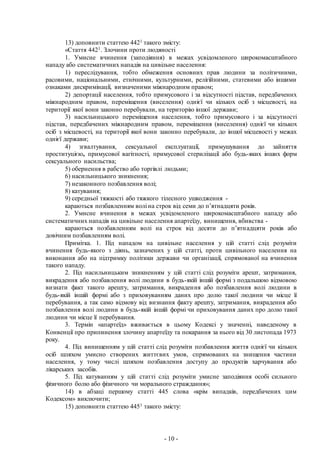 - 10 -
13) доповнити статтею 4421 такого змісту:
«Стаття 4421. Злочини проти людяності
1. Умисне вчинення (заподіяння) в межах усвідомленого широкомасштабного
нападу або систематичних нападів на цивільне населення:
1) переслідування, тобто обмеження основних прав людини за політичними,
расовими, національними, етнічними, культурними, релігійними, статевими або іншими
ознаками дискримінації, визначеними міжнародним правом;
2) депортації населення, тобто примусового і за відсутності підстав, передбачених
міжнародним правом, переміщення (виселення) однієї чи кількох осіб з місцевості, на
території якої вони законно перебували, на територію іншої держави;
3) насильницького переміщення населення, тобто примусового і за відсутності
підстав, передбачених міжнародним правом, переміщення (виселення) однієї чи кількох
осіб з місцевості, на території якої вони законно перебували, до іншої місцевості у межах
однієї держави;
4) зґвалтування, сексуальної експлуатації, примушування до зайняття
проституцією, примусової вагітності, примусової стерилізації або будь-яких інших форм
сексуального насильства;
5) обернення в рабство або торгівлі людьми;
6) насильницького зникнення;
7) незаконного позбавлення волі;
8) катування;
9) середньої тяжкості або тяжкого тілесного ушкодження -
караються позбавленням волі на строк від семи до п’ятнадцяти років.
2. Умисне вчинення в межах усвідомленого широкомасштабного нападу або
систематичних нападів на цивільне населення апартеїду, винищення, вбивства -
караються позбавленням волі на строк від десяти до п’ятнадцяти років або
довічним позбавленням волі.
Примітка. 1. Під нападом на цивільне населення у цій статті слід розуміти
вчинення будь-якого з діянь, зазначених у цій статті, проти цивільного населення на
виконання або на підтримку політики держави чи організації, спрямованої на вчинення
такого нападу.
2. Під насильницьким зникненням у цій статті слід розуміти арешт, затримання,
викрадення або позбавлення волі людини в будь-якій іншій формі з подальшою відмовою
визнати факт такого арешту, затримання, викрадення або позбавлення волі людини в
будь-якій іншій формі або з приховуванням даних про долю такої людини чи місце її
перебування, а так само відмову від визнання факту арешту, затримання, викрадення або
позбавлення волі людини в будь-якій іншій формі чи приховування даних про долю такої
людини чи місце її перебування.
3. Термін «апартеїд» вживається в цьому Кодексі у значенні, наведеному в
Конвенції про припинення злочину апартеїду та покарання за нього від 30 листопада 1973
року.
4. Під винищенням у цій статті слід розуміти позбавлення життя однієї чи кількох
осіб шляхом умисно створених життєвих умов, спрямованих на знищення частини
населення, у тому числі шляхом позбавлення доступу до продуктів харчування або
лікарських засобів.
5. Під катуванням у цій статті слід розуміти умисне заподіяння особі сильного
фізичного болю або фізичного чи морального страждання»;
14) в абзаці першому статті 445 слова «крім випадків, передбачених цим
Кодексом» виключити;
15) доповнити статтею 4451 такого змісту:
 