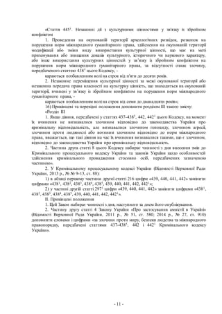 - 11 -
«Стаття 4451. Незаконні дії з культурними цінностями у зв'язку із збройним
конфліктом
1. Проведення на окупованій території археологічних розвідок, розкопок на
порушення норм міжнародного гуманітарного права, здійснення на окупованій території
модифікації або зміни виду використання культурної цінності, що має на меті
приховування або знищення доказів культурного, історичного чи наукового характеру,
або інше використання культурних цінностей у зв’язку із збройним конфліктом на
порушення норм міжнародного гуманітарного права, за відсутності ознак злочину,
передбаченого статтею 4385 цього Кодексу, -
караються позбавленням волі на строк від п'яти до десяти років.
2. Незаконне переміщення культурної цінності за межі окупованої території або
незаконна передача права власності на культурну цінність, що знаходиться на окупованій
території, вчинені у зв’язку із збройним конфліктом на порушення норм міжнародного
гуманітарного права, -
караються позбавленням волі на строк від семи до дванадцяти років»;
16) Прикінцеві та перехідні положення доповнити розділом ІІІ такого змісту:
«Розділ ІІІ
1. Якщо діяння, передбачені у статтях 437-4385, 442, 4421 цього Кодексу, на момент
їх вчинення не визнавалися злочином відповідно до законодавства України про
кримінальну відповідальність, але визнавалися злочином геноциду, злочином агресії,
злочином проти людяності або воєнним злочином відповідно до норм міжнародного
права, вважається, що такі діяння на час їх вчинення визнавалися такими, що є злочином,
відповідно до законодавства України про кримінальну відповідальність.
2. Частина друга статті 8 цього Кодексу набирає чинності з дня внесення змін до
Кримінального процесуального кодексу України та законів України щодо особливостей
здійснення кримінального провадження стосовно осіб, передбачених зазначеною
частиною».
2. У Кримінальному процесуальному кодексі України (Відомості Верховної Ради
України, 2013 р., № № 9-13, ст. 88):
1) в абзаці першому частини другої статті 216 цифри «439, 440, 441, 442» замінити
цифрами «4381, 4382, 4383, 4384, 4385, 439, 440, 441, 442, 4421»;
2) у частині другій статті 2971 цифри «439, 440, 441, 442» замінити цифрами «4381,
4382, 4383, 4384, 4385, 439, 440, 441, 442, 4421».
ІІ. Прикінцеві положення
1. Цей Закон набирає чинності з дня, наступного за днем його опублікування.
2. Частину другу статті 4 Закону України «Про застосування амністії в Україні»
(Відомості Верховної Ради України, 2011 р., № 51, ст. 580; 2014 р., № 27, ст. 910)
доповнити словами і цифрами «за злочини проти миру, безпеки людства та міжнародного
правопорядку, передбачені статтями 437-4385, 442 і 4421 Кримінального кодексу
України».
 