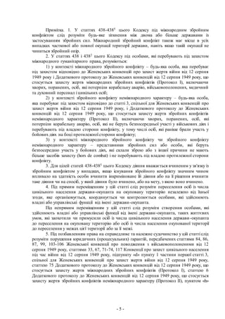- 5 -
Примітка. 1. У статтях 438-4385 цього Кодексу під міжнародним збройним
конфліктом слід розуміти будь-яке зіткнення між двома або більше державами із
застосуванням збройних сил. Міжнародний збройний конфлікт також має місце в усіх
випадках часткової або повної окупації території держави, навіть якщо такій окупації не
чиниться збройний опір.
2. У статтях 438 і 4382 цього Кодексу під особами, які перебувають під захистом
міжнародного гуманітарного права, розуміються:
1) у контексті міжнародного збройного конфлікту – будь-яка особа, яка перебуває
під захистом відповідно до Женевських конвенцій про захист жертв війни від 12 серпня
1949 року і Додаткового протоколу до Женевських конвенцій від 12 серпня 1949 року, що
стосується захисту жертв міжнародних збройних конфліктів (Протокол I), включаючи
хворих, поранених, осіб, які потерпіли корабельну аварію, військовополонених, медичний
та духовний персонал і цивільних осіб;
2) у контексті збройного конфлікту неміжнародного характеру – будь-яка особа,
яка перебуває під захистом відповідно до статті 3, спільної для Женевських конвенцій про
захист жертв війни від 12 серпня 1949 року, і Додаткового протоколу до Женевських
конвенцій від 12 серпня 1949 року, що стосується захисту жертв збройних конфліктів
неміжнародного характеру (Протокол II), включаючи хворих, поранених, осіб, які
потерпіли корабельну аварію, осіб, які не беруть безпосередньої участі у військових діях і
перебувають під владою сторони конфлікту, у тому числі осіб, які раніше брали участь у
бойових діях на боці протилежної сторони конфлікту;
3) у контексті міжнародного збройного конфлікту чи збройного конфлікту
неміжнародного характеру – представники збройних сил або особи, які беруть
безпосередню участь у бойових діях, які склали зброю або з іншої причини не мають
більше засобів захисту (hors de combat) і не перебувають під владою протилежної сторони
конфлікту.
3. Для цілей статей 438-4385 цього Кодексу діяння вважається вчиненим у зв'язку із
збройним конфліктом у випадках, якщо існування збройного конфлікту значним чином
впливало на здатність особи вчинити інкриміноване їй діяння або на її рішення вчинити
таке діяння чи на спосіб, у який діяння було вчинено, або на мету, з якою воно вчинено.
4. Під прямим переміщенням у цій статті слід розуміти переселення осіб із числа
цивільного населення держави-окупанта на окуповану територію незалежно від їхньої
згоди, яке організовується, координується чи контролюється особами, які здійснюють
владні або управлінські функції від імені держави-окупанта.
Під непрямим переміщенням у цій статті слід розуміти створення особами, які
здійснюють владні або управлінські функції від імені держави-окупанта, таких життєвих
умов, які заохотили чи примусили осіб із числа цивільного населення держави-окупанта
до переселення на окуповану територію або осіб із числа населення окупованої території
до переселення у межах цієї території або за її межі.
5. Під позбавленням права на справедливе та належне судочинство у цій статті слід
розуміти порушення юридичних (процесуальних) гарантій, передбачених статтями 84, 86,
87, 99, 103-106 Женевської конвенції про поводження з військовополоненими від 12
серпня 1949 року, статтями 33, 67, 71-74, 117 Конвенції про захист цивільного населення
під час війни від 12 серпня 1949 року, підпункту «d» пункту 1 частини першої статті 3,
спільної для Женевських конвенцій про захист жертв війни від 12 серпня 1949 року,
статтею 75 Додаткового протоколу до Женевських конвенцій від 12 серпня 1949 року, що
стосується захисту жертв міжнародних збройних конфліктів (Протокол I), статтею 6
Додаткового протоколу до Женевських конвенцій від 12 серпня 1949 року, що стосується
захисту жертв збройних конфліктів неміжнародного характеру (Протокол IІ), пунктом «h»
 