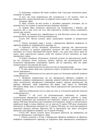 - 8 -
2) задушливих, отруйних або інших подібних газів і будь-яких аналогічних рідин,
матеріалів чи засобів;
3) куль, що легко розриваються або сплющуються в тілі людини, таких як
оболонкові кулі, тверда оболонка яких не покриває всього осердя чи має надрізи;
4) хімічної зброї;
5) зброї, основна дія якої полягає в заподіянні ушкоджень осколками, що не
виявляються в тілі людини за допомогою рентгенівських променів;
6) лазерної зброї, спеціально призначеної для використання у бойових діях
виключно або в тому числі для того, щоб спричинити постійну сліпоту незахищених
органів зору людини;
7) зброї, що використовує мікробіологічні чи інші біологічні агенти або токсини
незалежно від їх походження чи методу виробництва.
Стаття 4384. Воєнні злочини проти гуманітарних операцій та використання
символів
1. Умисне заподіяння удару у зв’язку з міжнародним збройним конфліктом чи
збройним конфліктом неміжнародного характеру по:
1) персоналу, об’єкту, матеріалах, обладнанню, підрозділу або транспортному
засобу, залученим до надання гуманітарної допомоги або місії з підтримання миру
відповідно до Статуту Організації Об’єднаних Націй у час, коли вони мають право на
захист, яким користуються цивільні особи або цивільні об’єкти відповідно до норм
міжнародного права;
2) будівлі, матеріалах, обладнанню, медичній установі чи транспортному засобу,
що має належним чином позначену відмітну емблему або розпізнавальний знак,
встановлені міжнародним гуманітарним правом, або по персоналу, який має право
використовувати такі емблеми або знаки, -
карається позбавленням волі на строк від семи до дванадцяти років.
2. Те саме діяння, якщо воно спричинило смерть потерпілого або заподіяло тяжке
тілесне ушкодження, -
карається позбавленням волі на строк від десяти до п'ятнадцяти років або довічним
позбавленням волі.
3. Незаконне використання під час міжнародного збройного конфлікту чи
збройного конфлікту неміжнародного характеру відмітної емблеми або розпізнавального
знаку, встановлених міжнародним гуманітарним правом, прапора парламентера або
прапора, військових знаків розрізнення або форми одягу ворога чи Організації
Об’єднаних Націй, якщо це заподіяло тяжке тілесне ушкодження або спричинило смерть
потерпілого, -
карається позбавленням волі на строк від семи до п’ятнадцяти років або довічним
позбавленням волі.
Примітка. У цій статті під розпізнавальними емблемами та знаками,
встановленими міжнародним гуманітарним правом, слід розуміти емблеми та знаки,
визначені Конвенцією про поліпшення долі поранених і хворих у діючих арміях від 12
серпня 1949 року, Конвенцією про поліпшення долі поранених, хворих та осіб, які зазнали
корабельної аварії, зі складу збройних сил на морі від 12 серпня 1949 року, Додатковим
протоколом до Женевських конвенцій від 12 серпня 1949 року, що стосується прийняття
додаткової відмітної емблеми (Протокол III) та Конвенцією про захист культурних
цінностей у разі збройного конфлікту від 14 травня 1954 року.
Стаття 4385. Воєнні злочини проти культурних цінностей, що перебувають під
захистом міжнародного гуманітарного права
1. Умисне вчинення у зв’язку з міжнародним збройним конфліктом чи збройним
конфліктом неміжнародного характеру на порушення норм міжнародного гуманітарного
 