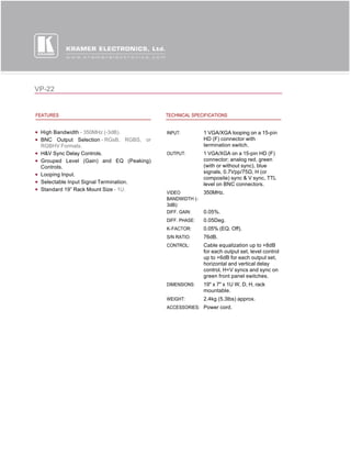VP-22


FEATURES                                 TECHNICAL SPECIFICATIONS


 High Bandwidth - 350MHz (-3dB).         INPUT:         1 VGA/XGA looping on a 15-pin
 BNC Output Selection - RGsB, RGBS, or                  HD (F) connector with
 RGBHV Formats.                                         termination switch.
 H&V Sync Delay Controls.                OUTPUT:        1 VGA/XGA on a 15-pin HD (F)
 Grouped Level (Gain) and EQ (Peaking)                  connector; analog red, green
 Controls.                                              (with or without sync), blue
                                                        signals, 0.7Vpp/75Ω, H (or 
 Looping Input.
                                                        composite) sync & V sync, TTL
 Selectable Input Signal Termination.                   level on BNC connectors.
 Standard 19” Rack Mount Size - 1U.
                                         VIDEO          350MHz.
                                         BANDWIDTH (-
                                         3dB):
                                         DIFF. GAIN:    0.05%.
                                         DIFF. PHASE:   0.05Deg.
                                         K-FACTOR:      0.05% (EQ. Off).
                                         S/N RATIO:     76dB.
                                         CONTROL:       Cable equalization up to +8dB
                                                        for each output set, level control
                                                        up to +6dB for each output set,
                                                        horizontal and vertical delay
                                                        control, H+V syncs and sync on
                                                        green front panel switches.
                                         DIMENSIONS:    19" x 7" x 1U W, D, H, rack
                                                        mountable.
                                         WEIGHT:        2.4kg (5.3lbs) approx.
                                         ACCESSORIES: Power cord.
 