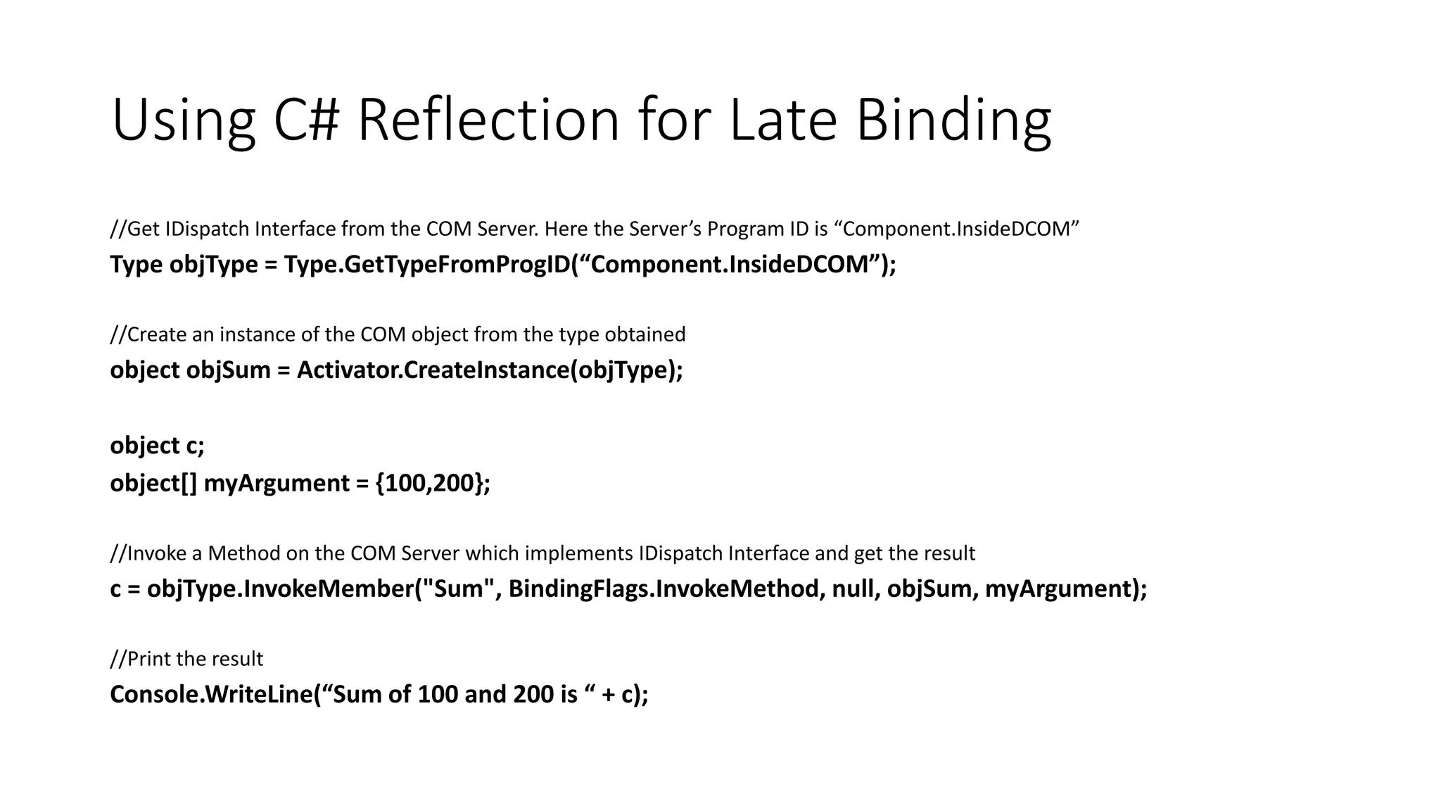 Using C# Reflection for Late Binding
//Get IDispatch Interface from the COM Server. Here the Server’s Program ID is “Component.InsideDCOM”
Type objType = Type.GetTypeFromProgID(“Component.InsideDCOM”);
//Create an instance of the COM object from the type obtained
object objSum = Activator.CreateInstance(objType);
object c;
object[] myArgument = {100,200};
//Invoke a Method on the COM Server which implements IDispatch Interface and get the result
c = objType.InvokeMember("Sum", BindingFlags.InvokeMethod, null, objSum, myArgument);
//Print the result
Console.WriteLine(“Sum of 100 and 200 is “ + c);
 