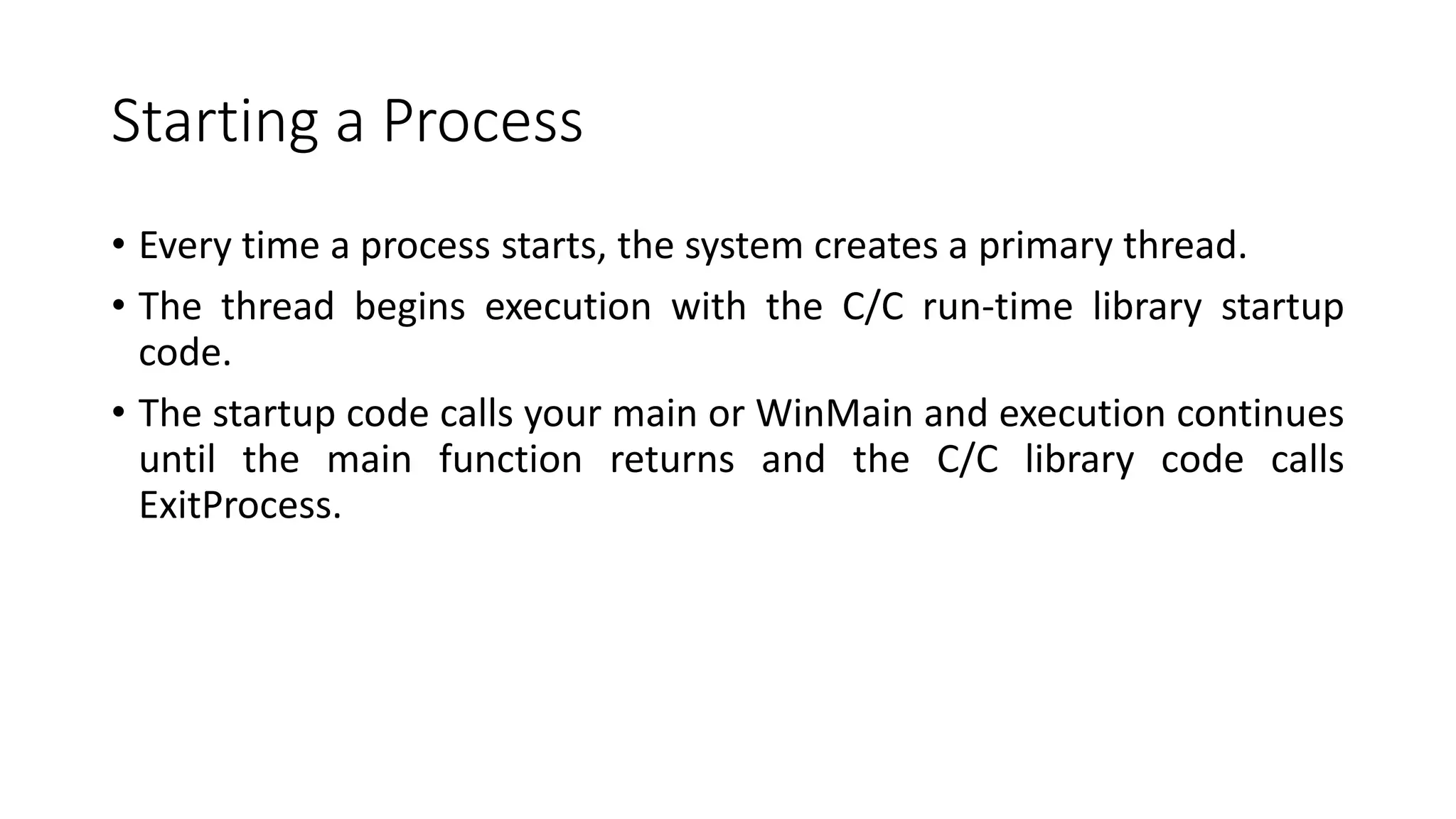 Starting a Process
• Every time a process starts, the system creates a primary thread.
• The thread begins execution with the C/C run-time library startup
code.
• The startup code calls your main or WinMain and execution continues
until the main function returns and the C/C library code calls
ExitProcess.
 