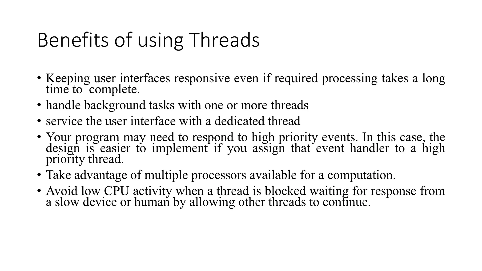 Benefits of using Threads
• Keeping user interfaces responsive even if required processing takes a long
time to complete.
• handle background tasks with one or more threads
• service the user interface with a dedicated thread
• Your program may need to respond to high priority events. In this case, the
design is easier to implement if you assign that event handler to a high
priority thread.
• Take advantage of multiple processors available for a computation.
• Avoid low CPU activity when a thread is blocked waiting for response from
a slow device or human by allowing other threads to continue.
 