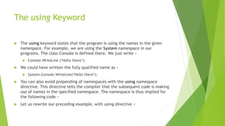 The using Keyword
 The using keyword states that the program is using the names in the given
namespace. For example, we are using the System namespace in our
programs. The class Console is defined there. We just write −
 Console.WriteLine ("Hello there");
 We could have written the fully qualified name as −
 System.Console.WriteLine("Hello there");
 You can also avoid prepending of namespaces with the using namespace
directive. This directive tells the compiler that the subsequent code is making
use of names in the specified namespace. The namespace is thus implied for
the following code −
 Let us rewrite our preceding example, with using directive −
 