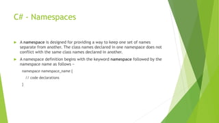 C# - Namespaces
 A namespace is designed for providing a way to keep one set of names
separate from another. The class names declared in one namespace does not
conflict with the same class names declared in another.
 A namespace definition begins with the keyword namespace followed by the
namespace name as follows −
namespace namespace_name {
// code declarations
}
 