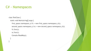 C# - Namespaces
class TestClass {
static void Main(string[] args) {
first_space.namespace_cl fc = new first_space.namespace_cl();
second_space.namespace_cl sc = new second_space.namespace_cl();
fc.func();
sc.func();
Console.ReadKey();
}
}
 