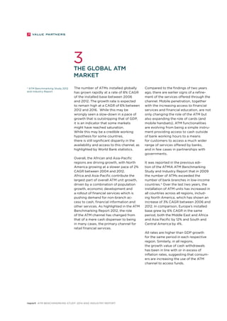 3 
The global ATM 
market 
4 ATM Benchmarking Study 2012 
and Industry Report 
The number of ATMs installed globally 
has grown rapidly at a rate of 8% CAGR 
of the installed base between 2006 
and 2012. The growth rate is expected 
to remain high at a CAGR of 6% between 
2012 and 2016. While this may be 
wrongly seen a slow-down in a pace of 
growth that is outstripping that of GDP, 
it is an indicator that some markets 
might have reached saturation. 
While this may be a credible working 
hypothesis for some countries, 
there is still significant disparity in the 
availability and access to this channel, as 
highlighted by World Bank statistics. 
Overall, the African and Asia-Pacific 
regions are driving growth, with North 
America growing at a slower pace of 2% 
CAGR between 2004 and 2012. 
Africa and Asia-Pacific contribute the 
largest part of overall ATM unit growth, 
driven by a combination of population 
growth, economic development and 
a rollout of financial services which is 
pushing demand for non-branch ac-cess 
to cash, financial information and 
other services. As highlighted in the ATM 
Benchmarking Report 2012, the role 
of the ATM channel has changed from 
that of a mere cash dispenser to being 
in many cases, the primary channel for 
retail financial services. 
report ATM Benchmarking Study 2014 and Industry Report 
Compared to the findings of two years 
ago, there are earlier signs of a refine-ment 
of the services offered through the 
channel. Mobile penetration, together 
with the increasing access to financial 
services and financial education, are not 
only changing the role of the ATM but 
also expanding the role of cards (and 
mobile handsets). ATM functionalities 
are evolving from being a simple instru-ment 
providing access to cash outside 
of bank working hours to a means 
for customers to access a much wider 
range of services offered by banks, 
and in few cases in partnerships with 
governments. 
It was reported in the previous edi-tion 
of the ATMIA ATM Benchmarking 
Study and Industry Report that in 2009 
the number of ATMs exceeded the 
number of bank branches in low-income 
countries.4 Over the last two years, the 
installation of ATM units has increased in 
all countries across all regions, includ-ing 
North America, which has shown an 
increase of 3% CAGR between 2006 and 
2012. In comparison, Europe’s installed 
base grew by 6% CAGR in the same 
period, both the Middle East and Africa 
and Asia Pacific by 12% and South and 
Central America by 4%. 
All rates are higher than GDP growth 
for the same period in each respective 
region. Similarly, in all regions, 
the growth value of cash withdrawals 
has been in line with or in excess of 
inflation rates, suggesting that consum-ers 
are increasing the use of the ATM 
channel to access funds. 
 
