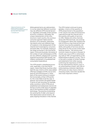 While general terms are valid pointers, 
it is to be noted that different countries 
may see different ATM channel dynam-ics, 
regardless of broadly similar positive 
economic conditions. Ultimately, the 
unique characteristics of the infra-structure 
in each country, the country’s 
consumer payment habits and the 
dynamics of its domestic retail bank-ing 
industry drive very different type 
of mutations in the development of the 
channel and its leverage by consumers 
and bank alike. For example, looking at 
two large economies in the Asia Pacific 
region, China and Australia, the trends of 
the number of cash withdrawals at ATMs 
are very different, despite both countries 
experiencing positive GDP growth, low 
inflation and growth in household final 
consumption expenditure. 
This ATM growth in developing econo-mies, 
especially in the Asia-Pacific 
region, means that those countries often 
lead the way in terms of the value added 
offerings available at ATMs, but as time 
goes by and ATM acquirers in other 
parts of the world continue to extend 
the functionality of their ATM portfo-lio, 
this is less likely to be the case. In 
general, Asia remains the global leader 
in terms of cash recycling, for example, 
while countries in which ATMs are an 
established and widespread channel are 
facing a country-wide wave of upgrades 
due to the transition to EMV compliant 
technology. The practice of extending 
the working life of older units beyond 
their depreciation period remains, de-spite 
ongoing innovation in the channel. 
report ATM Benchmarking Study 2014 and Industry Report 
The ATM market continues to grow 
globally, in terms of the quantity of 
ATMs proportional to the population, 
in the volume and value of transactions 
captured through the channel and in 
the quantity and quality of services 
on offer. Mobile and online channels, 
along with POS terminals, are evolving 
to complement rather than displace the 
role of ATMs as a key financial services 
channel. Ensuring the availability, reli-ability 
and quality of services remains 
a key driver for the success of the retail 
banking industry: “the second most 
common means of access in the past 12 
months was via an ATM or online bank-ing, 
both at 74%” of respondents to the 
Federal Reserve Board’s survey.5 This is 
in line with a number of similar findings 
and statements from other sources 
confirming the importance of ATMs 
for the retail banking industry, even in 
an online banking context, with 53% of 
online banking customers identifying 
ATM access as a key choice criteria in 
choosing a bank, more than double the 
next most important criteria.6 
5 Board of Governors of the 
Federal Reserve System, 
Consumers and Mobile Financial 
Services 2013, March 2013 
6 Compete.com 
 