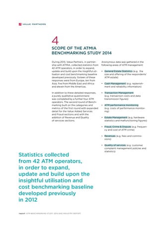 4 
Scope of the ATMIA 
Benchmarking Study 2014 
During 2013, Value Partners, in partner-ship 
with ATMIA, collected statistics from 
42 ATM operators, in order to expand, 
update and build upon the insightful uti-lisation 
and cost benchmarking baseline 
developed previously. Sixteen of these 
responses were from Europe, ten from 
Asia, five from Middle East and Africa 
and eleven from the Americas. 
In addition to these detailed responses, 
a purely qualitative questionnaire 
was completed by a further four ATM 
operators. The second round of Bench-marking 
built on the categories and 
metrics of the first round with expanded 
detail for the Value Added Services 
and Fraud sections and with the 
addition of Revenue and Quality 
of services sections. 
report ATM Benchmarking Study 2014 and Industry Report 
Anonymous data was gathered in the 
following areas of ATM management: 
• General Estate Statistics (e.g. the 
size and offering of the respondents’ 
ATM estate) 
• Cash Management (e.g. replenish-ment 
and reliability information) 
• Transaction Management 
(e.g. transaction costs and data 
transmission figures) 
• ATM performance monitoring 
(e.g. costs of performance monitor-ing) 
• Estate Management (e.g. hardware 
statistics and malfunctioning figures) 
• Fraud, Crime & Dispute (e.g. frequen-cy 
and cost of ATM crime) 
• Revenues (e.g. fees and commis-sions) 
• Quality of services (e.g. customer 
complaint management policies and 
statistics) 
Statistics collected 
from 42 ATM operators, 
in order to expand, 
update and build upon the 
insightful utilisation and 
cost benchmarking baseline 
developed previously 
in 2012 
 