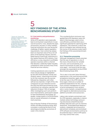 5 
Key findings of the ATMIA 
Benchmarking Study 2014 
7 Source: KL Guide, ATM 
Software Trends and Analysis, 
6th Edition, 2013 
8 Asian Banker Research, 2011, 
‘Understanding the cost 
of handling cash in Asia Pacific 
Building an integrated cash 
supply chain to improve cash 
handling efficiency’ 
5.1. Cost metrics and performance 
monitoring 
While ATM operators were especially 
keen to bring down expenditure in a pe-riod 
of economic crisis, despite the signs 
of economic recovery in many markets, 
financial institutions are now facing the 
challenge of tighter capital regulatory 
requirements. Cost control has always 
been an important area of focus for all 
parts of the banking industry and this 
keeps being of particular importance in 
the capital intensive ATM industry. Cost 
efficiency is a key requisite to profitably 
operate a business within a channel 
that absorbs a relatively higher liquidity 
compared to other business lines of the 
financial services industry. 
Cutting operational costs is by far the 
most critical change as highlighted 
by the 2013 ATM Software Trends and 
Analysis report7. Improving functional-ity 
for the customer was the second, 
followed by integration with other 
self-service channels. In light of this, the 
comparison of cost indicators across 
the 2012 and 2014 benchmarking study 
is pointing to an indicative, general cost 
reduction of about 7-8% on average. 
After investigating such cost perform-ance 
improvements, participants appear 
to have benefitted by technology up-grades, 
modernisation of ATM portfolios 
and an overall refinement of manage-ment 
practices. 
One of the key findings of the previous 
ATMIA ATM Benchmarking Study 2012 
consisted in outlining the lack of cost 
advantage provided by economies of 
scale in this channel. 
report ATM Benchmarking Study 2014 and Industry Report 
This counterintuitive conclusion sug-gested 
that ATM Operators were not 
able to fully leverage scale to drive 
cost efficiency and that there was a 
significant potential for optimising ATM 
operations. The instances in which the 
lack of correlation was outlined during 
the course of the previous study match 
the findings of this second benchmark-ing 
exercise. 
5.1.1. Transaction processing 
Although management theory assumes 
that the size of operations is one of 
the most critical drivers for variable 
unit cost, such as processing, as a 
result of economies of scale, this was – 
once again - not found to be the case 
amongst the respondents to the ATMIA 
Benchmarking Study 2014. 
This is also in line with Value Partners’ 
experiences in the card issuing and POS 
acceptance industries, again, proving 
to be the case in the ATM industry. 
Once again, there are a number of 
potential explanations for this, ranging 
from contract management to a lack 
of price transparency from vendors 
and, in some markets, competitiveness 
with regards to alternative processing, 
platform providers and outsourcers. 
Labour also remains a prominent cost 
for ATM operators, especially in mature 
markets where technology outsourc-ing 
and process streamlining have 
already reduced costs such as machine 
downtime8. Automated fault-detection 
systems, integrated servicing and re-plenishment 
schedules and centralised 
ATM software environments continue to 
be potential ways in which ATM opera-tors 
may control their costs. 
 