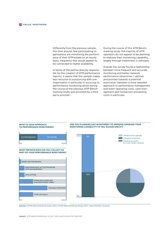 Differently from the previous sample, 
this time around, few participating or-ganisations 
are monitoring the perform-ance 
of their ATM estate on an hourly 
basis, frequency that would appear to 
be connected to higher availability. 
In terms of the parties directly responsi-ble 
for the creation of ATM performance 
reports, it seems that this sample makes 
less recourse to outsourcing with one 
organisation in particular in-sourcing its 
performance monitoring which during 
the course of the previous ATM Bench-marking 
Study was provided by a third 
What is your approach 
to performance monitoring? 
Outsourcing IN-HOUSE 
0% 100% 
None (outsourced ) 
Performance of outsourced 
ATM management 
ATM uptime 
Problem handling 
and response times 
Transaction data 
Type of fault 
0% 100% 
100% 
report ATM Benchmarking Study 2014 and Industry Report 
NO 
YES 
party provider. 
During the course of this ATM Bench-marking 
study, the majority of ATM 
operators do not appear to be planning 
to improve their monitoring capability, 
largely through investment in software. 
Overall, the survey found a relationship 
between more frequent and accurate 
monitoring and better network 
performance (downtime / uptime) 
and pointed towards a potential 
association between a more detailed 
approach to performance management 
and lower operating costs, cash man-agement 
and transaction processing 
costs in particular. 
Are you planning any investment to improve/upgrade your 
monitoring capability? If yes, please specify 
Source: ATMIA Benchmarking Study 2013, ATMIA Benchmarking Study 2014, Value Partners Analysis 
Infrastructure upgrade 
Software investment 
Monitoring system 
for multi-vendor network 
What metrics/data do you collect as 
part of your performance monitoring? 
0% 
 