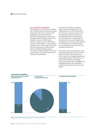 5.4. Complaint management 
ATM Operators are investing considera-bly 
in performance monitoring activities, 
mostly with the aim to maximise ATM 
availability and avoid downtime. 
While most participants monitor and 
manage the performance of their ATMs 
through a variety of ATM reports, 
only few - about a quarter of the total 
number of participants - collect data on 
complaints from card-holders. Of these, 
the vast majority has implemented a 
formal complaint handling policy. 
This latter include the option of a formal 
compensation for the lack of service to 
disgruntled cardholders. 
COMPLAINTS MANAGEMENT 
Participants collect data 
on complaints 
Do you have 
a complaint policy? 
Over half of recorded complaints 
appear to be originating from card 
captured due to an ATM malfunction 
and just over a quarter is due to cash 
not dispensed despite the account 
being debited due to a malfunction. 
As a channel there is great effort be-ing 
invested to ensure availability and 
avoiding poor service but, data appears 
to indicate that very few ATM opera-tors 
are taking in account factors like 
customer satisfaction. 
The analysis did not venture into inves-tigating 
the rationale for such a choice 
but the findings have outlined that 
there may be an untapped opportunity 
to leverage customer satisfaction as a 
source of competitive advantage. 
This would need to be investigated and 
validated based on the competitive 
landscape and characteristics of each 
estate. 
100% 100% 
NO 
YES 
NO 
Source: ATMIA Benchmarking Study 2014, Value Partners Analysis 
YES 
report ATM Benchmarking Study 2014 and Industry Report 
Is compensation offered? 
NO 
YES 
0% 0% 
 
