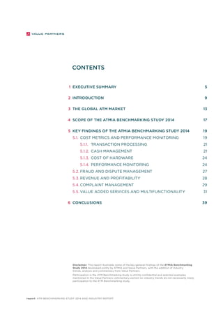 CONTENTS 
1 Executive Summary 5 
2 Introduction 9 
3 The global ATM market 13 
4 Scope of the ATMIA Benchmarking Study 2014 17 
5 Key findings of the ATMIA Benchmarking Study 2014 19 
5.1. Cost metrics and performance monitoring 19 
5.1.1. Transaction processing 21 
5.1.2. Cash management 21 
5.1.3. Cost of hardware 24 
5.1.4. Performance monitoring 24 
5.2. Fraud and dispute management 27 
5.3. Revenue and profitability 28 
5.4. COMPLAINT MANAGEMENT 29 
5.5. VALUE ADDED SERVICES AND MULTIFUNCTIONALITY 31 
6 Conclusions 39 
Disclaimer: This report illustrates some of the key general findings of the ATMIA Benchmarking 
Study 2014 developed jointly by ATMIA and Value Partners, with the addition of industry 
trends, analysis and commentary from Value Partners. 
Participation in the ATM Benchmarking study is strictly confidential and selected examples 
mentioned in the Value Partners commentary section on industry trends do not necessarily imply 
participation to the ATM Benchmarking study. 
report ATM Benchmarking Study 2014 and Industry Report 
 