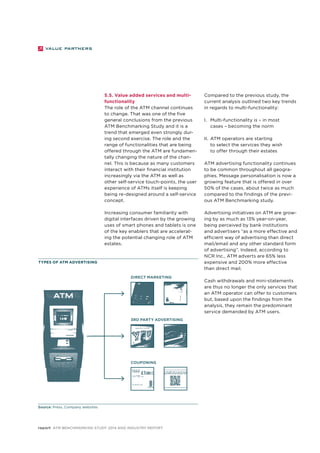 5.5. Value added services and multi-functionality 
The role of the ATM channel continues 
to change. That was one of the five 
general conclusions from the previous 
ATM Benchmarking Study and it is a 
trend that emerged even strongly dur-ing 
second exercise. The role and the 
range of functionalities that are being 
offered through the ATM are fundamen-tally 
changing the nature of the chan-nel. 
This is because as many customers 
interact with their financial institution 
increasingly via the ATM as well as 
other self-service touch-points, the user 
experience of ATMs itself is keeping 
being re-designed around a self-service 
concept. 
Increasing consumer familiarity with 
digital interfaces driven by the growing 
uses of smart phones and tablets is one 
of the key enablers that are accelerat-ing 
the potential changing role of ATM 
estates. 
Types of ATM advertising 
report ATM Benchmarking Study 2014 and Industry Report 
Compared to the previous study, the 
current analysis outlined two key trends 
in regards to multi-functionality: 
I. Multi-functionality is – in most 
cases – becoming the norm 
II. ATM operators are starting 
to select the services they wish 
to offer through their estates 
ATM advertising functionality continues 
to be common throughout all geogra-phies. 
Message personalisation is now a 
growing feature that is offered in over 
50% of the cases, about twice as much 
compared to the findings of the previ-ous 
ATM Benchmarking study. 
Advertising initiatives on ATM are grow-ing 
by as much as 13% year-on-year, 
being perceived by bank institutions 
and advertisers “as a more effective and 
efficient way of advertising than direct 
mail/email and any other standard form 
of advertising”. Indeed, according to 
NCR Inc., ATM adverts are 65% less 
expensive and 200% more effective 
than direct mail. 
Cash withdrawals and mini-statements 
are thus no longer the only services that 
an ATM operator can offer to customers 
but, based upon the findings from the 
analysis, they remain the predominant 
service demanded by ATM users. 
Source: Press, Company websites 
Direct marketing 
3rd party advertising 
couponing 
 