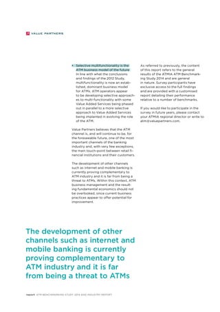 • Selective multifunctionality is the 
ATM business model of the future 
In line with what the conclusions 
and findings of the 2012 Study, 
multifunctionality is now an estab-lished, 
dominant business model 
for ATMs. ATM operators appear 
to be developing selective approach-es 
to multi-functionality with some 
Value Added Services being phased 
out in parallel to a more selective 
approach to Value Added Services 
being implanted in evolving the role 
of the ATM. 
Value Partners believes that the ATM 
channel is, and will continue to be, for 
the foreseeable future, one of the most 
important channels of the banking 
industry and, with very few exceptions, 
the main touch-point between retail fi-nancial 
institutions and their customers. 
The development of other channels 
such as internet and mobile banking is 
currently proving complementary to 
ATM industry and it is far from being a 
threat to ATMs. Within this context, ATM 
business management and the result-ing 
fundamental economics should not 
be overlooked, since current business 
practices appear to offer potential for 
improvement. 
report ATM Benchmarking Study 2014 and Industry Report 
As referred to previously, the content 
of this report refers to the general 
results of the ATMIA ATM Benchmark-ing 
Study 2014 and are general 
in nature. Survey participants have 
exclusive access to the full findings 
and are provided with a customised 
report detailing their performance 
relative to a number of benchmarks. 
If you would like to participate in the 
survey in future years, please contact 
your ATMIA regional director or write to 
atm@valuepartners.com. 
The development of other 
channels such as internet and 
mobile banking is currently 
proving complementary to 
ATM industry and it is far 
from being a threat to ATMs 
 