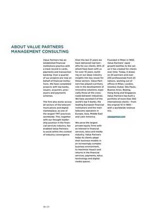 About Value Partners 
Management Consulting 
Value Partners has an 
established financial 
institutions practice with 
a track record in cards, 
payments and transaction 
banking. Over a quarter 
of our projects are now on 
behalf of financial institu-tions. 
36—37 
We have completed 
projects with top banks, 
issuers, acquirers, proc-essors 
and payments 
schemes. 
The firm also works across 
all sectors of the telecom-munications 
and digital 
marketplace, as one of 
the largest TMT practices 
worldwide. This, together 
with our thought leader-ship 
position in the finan-cial 
services industry, has 
enabled Value Partners 
to excel within the context 
of industry convergence. 
Over the last 21 years we 
have delivered real ben-efits 
for our clients, 60% of 
whom have been with us 
for over 10 years, build-ing 
on our deep industry 
insights into key issues for 
these sectors. Value Part-ners 
has played a primary 
role in the development of 
innovative solutions, espe-cially 
those at the cross-roads 
between industries. 
We have assisted 3 of the 
world’s top 5 banks, the 
leading European financial 
institutions and the main 
telecoms operators in 
Europe, Asia, Middle East 
and Latin America. 
We serve the largest 
private equity firms with 
an interest in financial 
services, telco and media 
industry. Value Partners 
helps its clients adapt 
their business models in 
an increasingly complex 
business environment, 
to maximise impact and 
returns in the financial 
services, payments, telco, 
technology and digital 
media spaces. 
Founded in Milan in 1993, 
Value Partners’ rapid 
growth testifies to the val-ue 
it has created for clients 
over time. Today, it draws 
on 20 partners and over 
250 professionals from 23 
nations, working out of 
offices in Milan, London, 
Istanbul, Dubai, São Paulo, 
Buenos Aires, Beijing, 
Hong Kong and Singapore. 
Value Partners has built a 
portfolio of more than 350 
international clients – from 
the original 10 in 1993 – 
with a worldwide revenue 
mix. 
valuepartners.com 
 