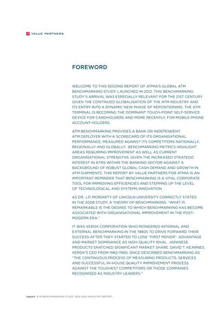 FOREWORD 
WELCOME TO THIS SECOND REPORT OF ATMIA’S GLOBAL ATM 
BENCHMARKING STUDY. LAUNCHED IN 2012, THIS BENCHMARKING 
STUDY’S ARRIVAL WAS ESPECIALLY RELEVANT FOR THE 21ST CENTURY 
GIVEN THE CONTINUED GLOBALISATION OF THE ATM INDUSTRY AND 
ITS ENTRY INTO A DYNAMIC NEW PHASE OF REPOSITIONING. THE ATM 
TERMINAL IS BECOMING THE DOMINANT TOUCH-POINT SELF-SERVICE 
DEVICE FOR CARDHOLDERS AND MORE RECENTLY, FOR MOBILE PHONE 
ACCOUNT-HOLDERS. 
ATM BENCHMARKING PROVIDES A BANK OR INDEPENDENT 
ATM DEPLOYER WITH A SCORECARD OF ITS ORGANISATIONAL 
PERFORMANCE, MEASURED AGAINST ITS COMPETITORS NATIONALLY, 
REGIONALLY AND GLOBALLY. BENCHMARKING METRICS HIGHLIGHT 
AREAS REQUIRING IMPROVEMENT AS WELL AS CURRENT 
ORGANISATIONAL STRENGTHS, GIVEN THE INCREASED STRATEGIC 
INTEREST IN ATMS WITHIN THE BANKING SECTOR AGAINST A 
BACKGROUND OF ROBUST GLOBAL CASH DEMAND AND GROWTH IN 
ATM SHIPMENTS. THIS REPORT BY VALUE PARTNERS FOR ATMIA IS AN 
IMPORTANT REMINDER THAT BENCHMARKING IS A VITAL CORPORATE 
TOOL FOR IMPROVING EFFICIENCIES AND STEPPING UP THE LEVEL 
OF TECHNOLOGICAL AND SYSTEMS INNOVATION. 
AS DR. J.P. MORIARTY OF LINCOLN UNIVERSITY CORRECTLY STATED 
IN THE 2008 STUDY, A THEORY OF BENCHMARKING: “WHAT IS 
REMARKABLE IS THE DEGREE TO WHICH BENCHMARKING HAS BECOME 
ASSOCIATED WITH ORGANISATIONAL IMPROVEMENT IN THE POST-MODERN 
ERA.” 
IT WAS XEROX CORPORATION WHO PIONEERED INTERNAL AND 
EXTERNAL BENCHMARKING IN THE 1980s TO DRIVE FORWARD THEIR 
SUCCESS AFTER THEY STARTED TO LOSE “FIRST MOVER” ADVANTAGE 
AND MARKET DOMINANCE AS HIGH-QUALITY RIVAL JAPANESE 
PRODUCTS SNATCHED SIGNIFICANT MARKET SHARE. DAVID T. KEARNES, 
XEROX’S CEO FROM 1982–1990, ONCE DESCRIBED BENCHMARKING AS 
“THE CONTINUOUS PROCESS OF MEASURING PRODUCTS, SERVICES 
AND SUCCESSFUL IN-HOUSE QUALITY IMPROVEMENT PROCESS 
AGAINST THE TOUGHEST COMPETITORS OR THOSE COMPANIES 
RECOGNISED AS INDUSTRY LEADERS.” 
report ATM Benchmarking Study 2014 and Industry Report 
 