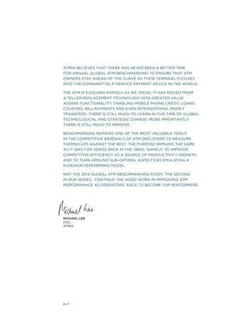 ATMIA BELIEVES THAT THERE HAS NEVER BEEN A BETTER TIME 
FOR ANNUAL GLOBAL ATM BENCHMARKING TO ENSURE THAT ATM 
OWNERS STAY AHEAD OF THE CURVE AS THEIR TERMINAL EVOLVES 
INTO THE DOMINANT SELF-SERVICE PAYMENT DEVICE IN THE WORLD. 
THE ATM IS EVOLVING RAPIDLY AS WE SPEAK. IT HAS MOVED FROM 
A TELLER-REPLACEMENT TECHNOLOGY INTO GREATER VALUE 
ADDING FUNCTIONALITY, ENABLING MOBILE PHONE CREDIT, LOANS, 
COUPONS, BILL PAYMENTS AND EVEN INTERNATIONAL MONEY 
TRANSFERS. THERE IS STILL MUCH TO LEARN IN THIS TIME OF GLOBAL 
TECHNOLOGICAL AND STRATEGIC CHANGE; MORE IMPORTANTLY, 
THERE IS STILL MUCH TO IMPROVE. 
BENCHMARKING REMAINS ONE OF THE MOST VALUABLE TOOLS 
IN THE COMPETITIVE ARSENALS OF ATM DEPLOYERS TO MEASURE 
THEMSELVES AGAINST THE BEST. THE PURPOSE REMAINS THE SAME 
AS IT WAS FOR XEROX BACK IN THE 1980s, NAMELY, TO IMPROVE 
COMPETITIVE EFFICIENCY AS A SOURCE OF PRODUCTIVITY GROWTH 
AND TO TURN AROUND SUB-OPTIMAL ASPECTS BY EMULATING A 
SUPERIOR PERFORMING MODEL. 
MAY THE 2014 GLOBAL ATM BENCHMARKING STUDY, THE SECOND 
IN OUR SERIES, CONTINUE THE GOOD WORK IN IMPROVING ATM 
PERFORMANCE AS OPERATORS RACE TO BECOME TOP PERFORMERS. 
Michael Lee 
CEO 
ATMIA 
6—7 
 